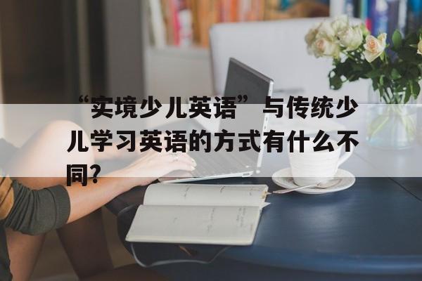 “實(shí)境少兒英語(yǔ)”與傳統(tǒng)少兒學(xué)習(xí)英語(yǔ)的方式有什么不同?