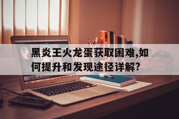 黑炎王火龍蛋獲取困難,如何提升和發(fā)現(xiàn)途徑詳解?