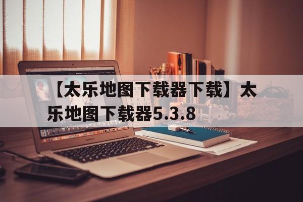 【太樂(lè)地圖下載器下載】太樂(lè)地圖下載器5.3.8