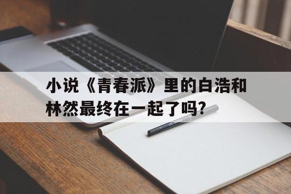 小說《青春派》里的白浩和林然最終在一起了嗎?