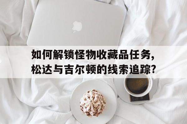 如何解鎖怪物收藏品任務(wù),松達(dá)與吉爾頓的線索追蹤?