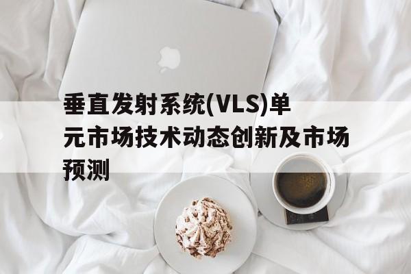 垂直發(fā)射系統(tǒng)(VLS)單元市場技術(shù)動態(tài)創(chuàng)新及市場預(yù)測