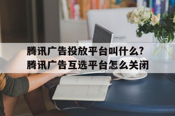 騰訊廣告投放平臺(tái)叫什么?騰訊廣告互選平臺(tái)怎么關(guān)閉